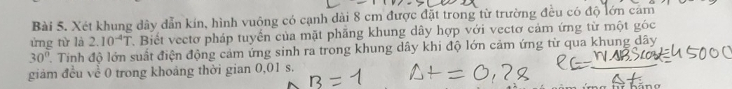 Xét khung dây dẫn kín, hình vuông có cạnh dài 8 cm được đặt trong từ trường đều có độ lớn cảm 
ứng từ là 2.10^(-4)T T. Biết vectơ pháp tuyến của mặt phẳng khung dây hợp với vectơ cảm ứng từ một góc
30° 1. Tính độ lớn suất điện động cảm ứng sinh ra trong khung dây khi độ lớn cảm ứng từ qua khung dây 
giảm đều về 0 trong khoảng thời gian 0,01 s.