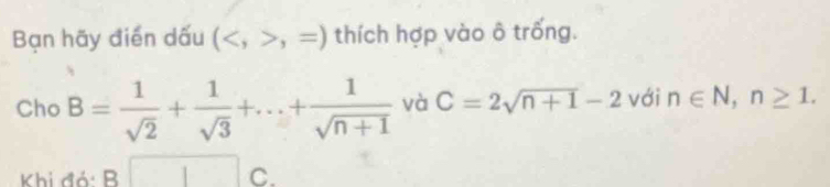 Bạn hãy điển dấu (,=) thích hợp vào ô trống. 
Cho B= 1/sqrt(2) + 1/sqrt(3) +...+ 1/sqrt(n+1)  và C=2sqrt(n+1)-2 với n∈ N, n≥ 1. 
Khi đó: B C.