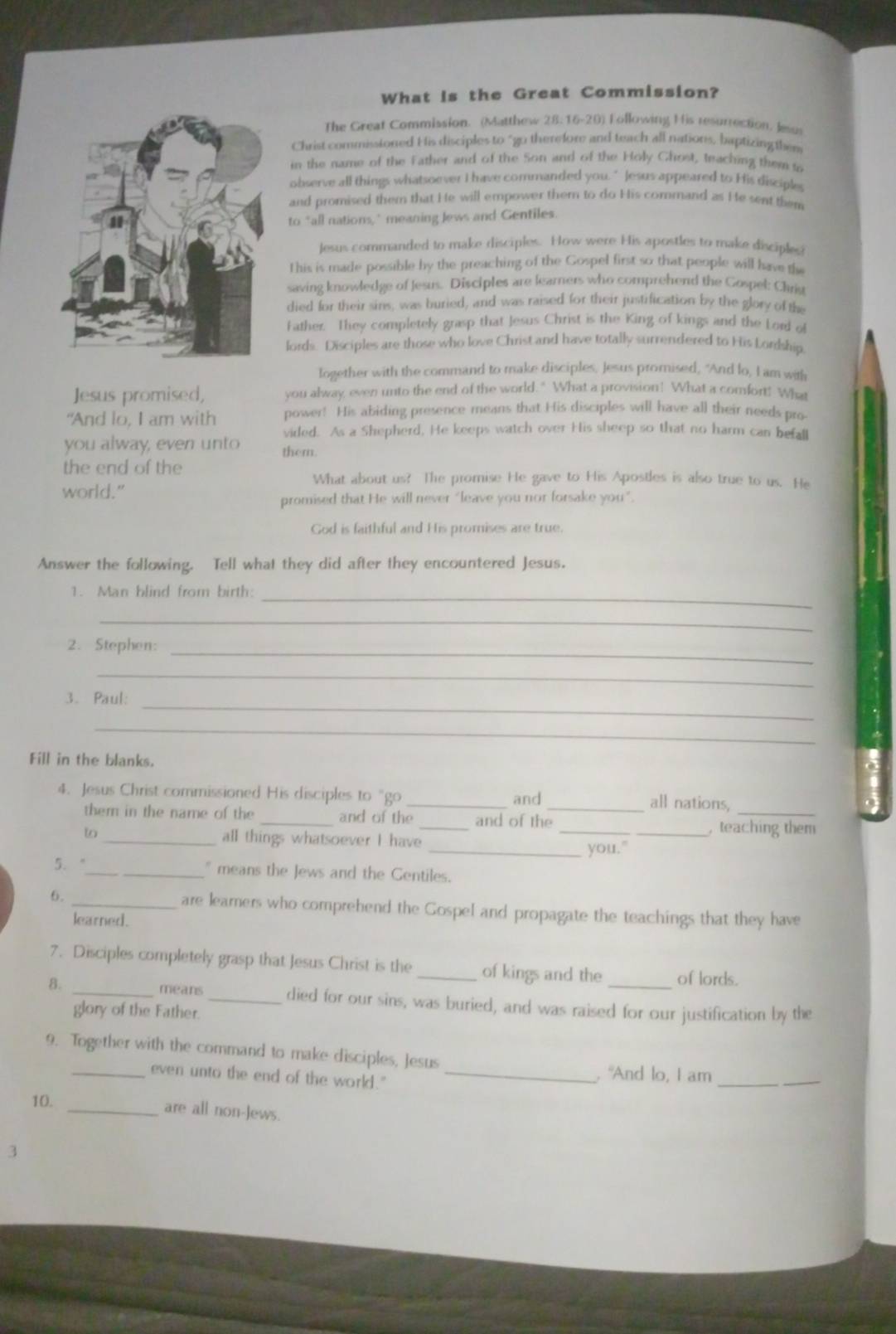 What is the Great Commission?
The Great Commission. (Matthew 28:16-20) Following His resurrection, Jesus
Christ commissioned His disciples to "go therefore and teach all nations, baptizing ther
in the name of the Father and of the Son and of the Holy Chost, teaching them t
observe all things whatsoever I have commanded you. " Jesus appeared to His disciples
and promised them that He will empower them to do His command as He sent them
to "all nations," meaning Jews and Gentiles
Jesus commanded to make disciples. How were His apostles to make disciples
This is made possible by the preaching of the Gospel first so that people will have th
saving knowledge of Jesus. Disciples are kearners who comprehend the Gospel: Chris
died for their sins, was buried, and was raised for their justification by the glory of the
Father. They completely grasp that Jesus Christ is the King of kings and the Lord of
lords. Disciples are those who love Christ and have totally surrendered to His Lordship
Iogether with the command to make disciples, Jesus promised, "And lo, I am with
Jesus promised, you alway even unto the end of the world." What a provision! What a comfort! What
“And lo, I am with power! His abiding presence means that His disciples will have all their needs pro
vided. As a Shepherd, He keeps watch over His sheep so that no harm can befall
you alway, even unto them.
the end of the
world."
What about us? The promise He gave to His Apostles is also true to us. He
promised that He will never “leave you nor forsake you”.
God is faithful and His promises are true.
Answer the following. Tell what they did after they encountered Jesus.
_
1. Man blind from birth:
_
2. Stephen:
_
_
_
3. Paul:
_
Fill in the blanks.
4. Jesus Christ commissioned His disciples to "go _and _all nations,_
them in the name of the _and of the _and of the _, teaching them
to _all things whatsoever I have
_you."
5. "_ " means the Jews and the Gentiles.
6. _are learers who comprehend the Gospel and propagate the teachings that they have
learned.
7. Disciples completely grasp that Jesus Christ is the _of kings and the of lords.
8. _means _died for our sins, was buried, and was raised for our justification by the
glory of the Father.
9. Together with the command to make disciples, Jesus
_even unto the end of the world."_
. "And lo, I am_
10. _are all non-Jews.
3
