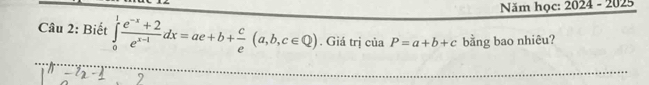 Năm học: 2024 - 2025
Câu 2: Biết ∈tlimits _0^(1frac e^-x)+2e^(x-1)dx=ae+b+ c/e (a,b,c∈ Q). Giá trị của P=a+b+c bằng bao nhiêu?
_