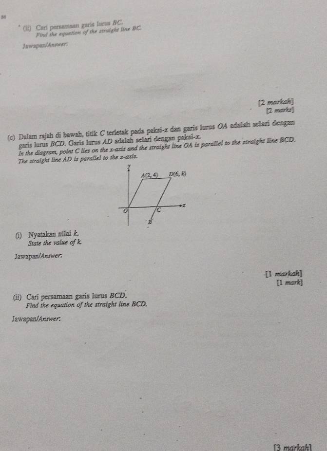 (ii) Cari persamaan garis lurus BC.
Find the equation of the straight line BC.
Jawapan/Answer:
[2 markah]
[2 marks]
(c) Dalam rajah di bawah, titik C terletak pada paksi-x dan garis lurus OA adalah selari dengan
garis lurus BCD. Garis lurus AD adalah selari dengan paksi-x.
In the diagram, point C lies on the x-axis and the straight line OA is parallel to the straight line BCD.
The straight line AD is parallel to the x-axis.
(i) Nyatakan nilai k.
State the value of k.
Jawapan/Answer:
[1 markah]
[1 mark]
(ii) Cari persamaan garis lurus BCD.
Find the equation of the straight line BCD.
Jawapan/Answer.
[3 markah]