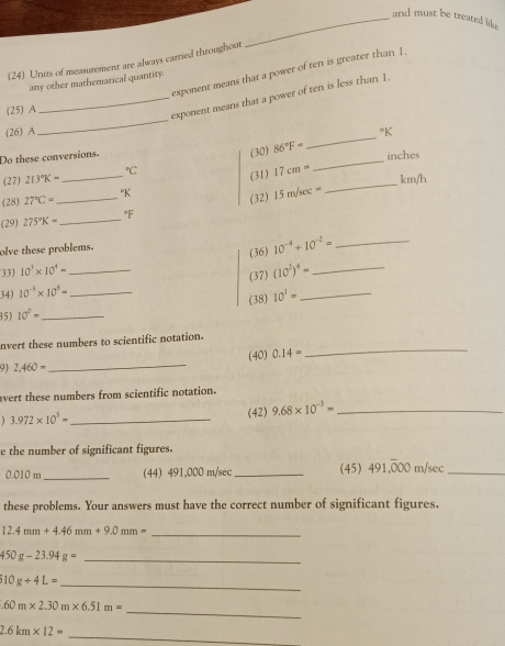 and must be treated lik . 
(24) Units of measurement are always carried throughout 
exponent means that a power of ten is greater than 1. 
any other mathematical quantity. 
_ 
_exponent means that a power of ten is less than 1. 
(25) A 
(26) A 
_ 
Do these conversions. 
(30) 86°F= _ *K
inches
(27) 213°K= _  ^circ C (31) 17cm= km/h
(28) 27°C= _ °K
(32) 15m/sec =
_ 
(29) 275°K= _ F 
olve these problems. 
33) 10^3* 10^4= (36) 10^(-4)+10^(-2)= _ 
(37) 
34) 10^(-5)* 10^8= __ (10^2)^4= __ 
(38) 10^1=
15) 10^0= _ 
_ 
nvert these numbers to scientific notation. 
9 2,460= _(40) 0.14=
avert these numbers from scientific notation.
3.972* 10^5= _ (42) 9.68* 10^(-3)= _ 
e the number of significant figures.
0.010m _44) 491,000 m/sec _(45) 491,overline 000 m/sec _ 
these problems. Your answers must have the correct number of significant figures. 
_ 12.4mm+4.46mm+9.0mm=
_ 450g-23.94g=
10g+4L=
_ 
_.60m* 2.30m* 6.51m=
2.6km* 12=
_