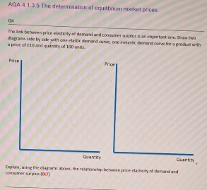 AQA 4.1.3.5 The determination of equilibrium market prices 
04 
The link between price elasticity of demand and consumer surplus is an important one. Draw two 
diagrams side by side with one elastic demand curve, one inelastic demand curve for a product with 
a price of £10 and quantity of 100 units. 
Price Price 
Quantity Quantity 
consumer surplus [001] Explain, using the diagrams above, the relationship between price elasticity of demand and