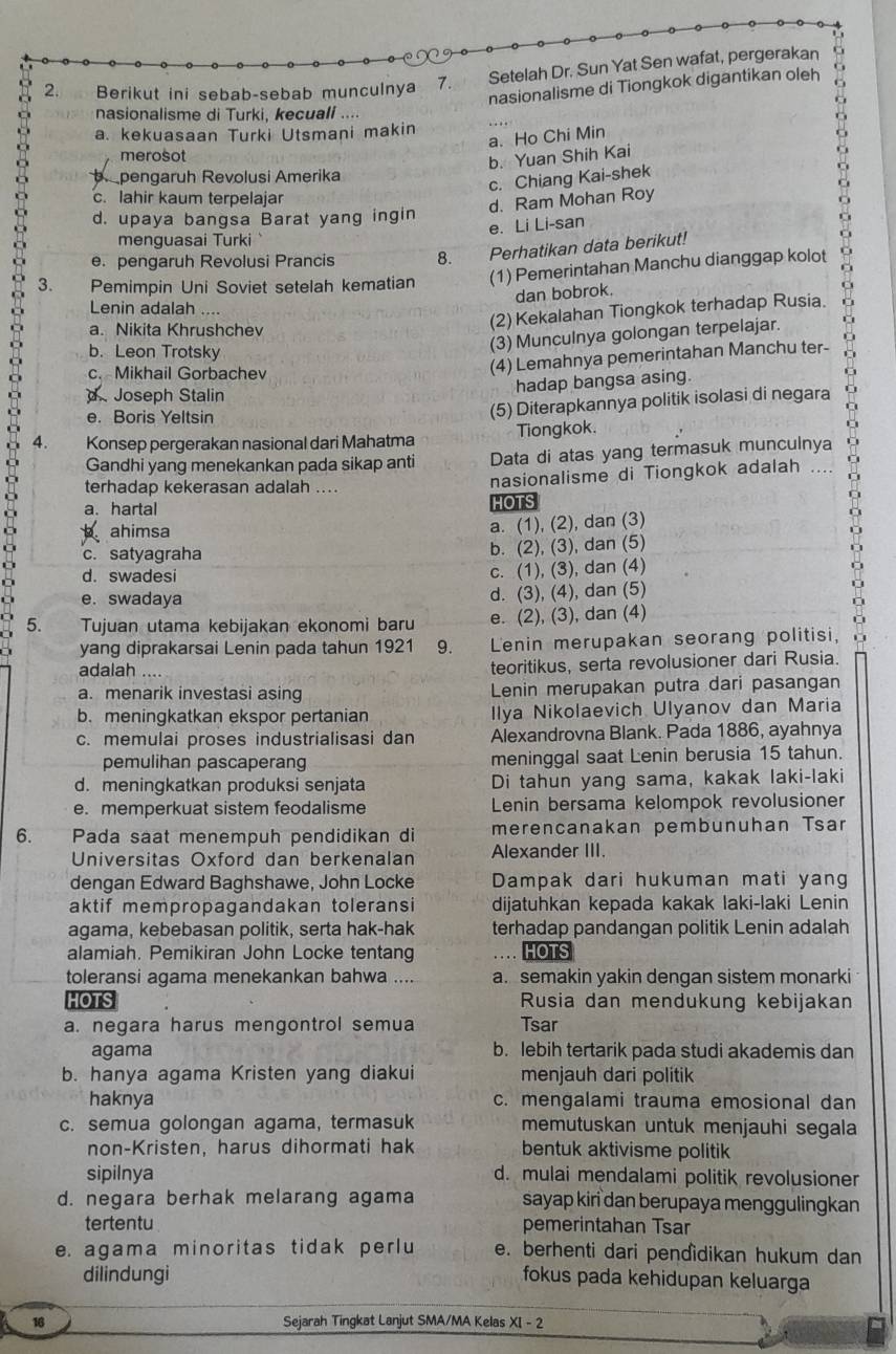 Setelah Dr. Sun Yat Sen wafat, pergerakan o
nasionalisme di Tiongkok digantikan oleh C
2. Berikut ini sebab-sebab munculnya 7.
nasionalisme di Turki, kecuall ...
a. kekuasaan Turki Utsmani makin
a. Ho Chi Min
merosot
b. Yuan Shih Kai
b pengaruh Revolusi Amerika
c. Chiang Kai-shek
c. lahir kaum terpelajar
d. Ram Mohan Roy
d. upaya bangsa Barat yang ingin
e. Li Li-san
menguasai Turki `
e. pengaruh Revolusi Prancis 8. Perhatikan data berikut!
3. Pemimpin Uni Soviet setelah kematian (1) Pemerintahan Manchu dianggap kolot
dan bobrok.
Lenin adalah ....
a. Nikita Khrushche
(2) Kekalahan Tiongkok terhadap Rusia.
b. Leon Trotsky
(3) Munculnya golongan terpelajar.
c.Mikhail Gorbachev
(4) Lemahnya pemerintahan Manchu ter-
hadap bangsa asing.
Joseph Stalin
e. Boris Yeltsin
(5) Diterapkannya politik isolasi di negara
4. Konsep pergerakan nasional dari Mahatma Tiongkok.
Gandhi yang menekankan pada sikap anti Data di atas yang termasuk munculnya
terhadap kekerasan adalah ....
nasionalisme di Tiongkok adalah
a. hartal HOTS
b ahimsa
a. (1), (2), dan (3)
c. satyagraha
b. (2), (3), dan (5)
d. swadesi
c. (1), (3), dan (4)
e. swadaya d. (3), (4), dan (5)
5. Tujuan utama kebijakan ekonomi baru e. (2), (3), dan (4)
yang diprakarsai Lenin pada tahun 1921 9. Lenin merupakan seorang politisi,
adalah teoritikus, serta revolusioner dari Rusia.
a. menarik investasi asing Lenin merupakan putra dari pasangan
b. meningkatkan ekspor pertanian Ilya Nikolaevich Ulyanov dan Maria
c. memulai proses industrialisasi dan Alexandrovna Blank. Pada 1886, ayahnya
pemulihan pascaperang meninggal saat Lenin berusia 15 tahun.
d. meningkatkan produksi senjata Di tahun yang sama, kakak laki-laki
e. memperkuat sistem feodalisme Lenin bersama kelompok revolusioner
6. a Pada saat menempuh pendidikan di merencanakan pembunuhan Tsar
Universitas Oxford dan berkenalan Alexander III.
dengan Edward Baghshawe, John Locke Dampak dari hukuman mati yang
aktif mempropagandakan toleransi dijatuhkan kepada kakak laki-laki Lenin
agama, kebebasan politik, serta hak-hak terhadap pandangan politik Lenin adalah
alamiah. Pemikiran John Locke tentang HOTS
toleransi agama menekankan bahwa .... a. semakin yakin dengan sistem monarki
HOTS Rusia dan mendukung kebijakan
a. negara harus mengontrol semua Tsar
agama b. lebih tertarik pada studi akademis dan
b. hanya agama Kristen yang diakui menjauh dari politik
haknya c. mengalami trauma emosional dan
c. semua golongan agama, termasuk memutuskan untuk menjauhi segala
non-Kristen, harus dihormati hak bentuk aktivisme politik
sipilnya d. mulai mendalami politik revolusioner
d. negara berhak melarang agama sayap kiri dan berupaya menggulingkan
tertentu pemerintahan Tsar
e. agama minoritas tidak perlu e. berhenti dari pendìdikan hukum dan
dilindungi fokus pada kehidupan keluarga
16 Sejarah Tingkat Lanjut SMA/MA Kelas XI - 2