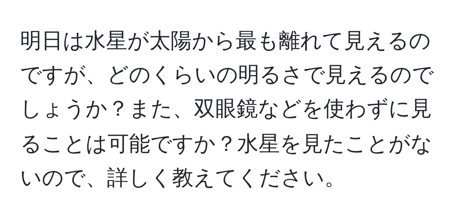 明日は水星が太陽から最も離れて見えるのですが、どのくらいの明るさで見えるのでしょうか？また、双眼鏡などを使わずに見ることは可能ですか？水星を見たことがないので、詳しく教えてください。