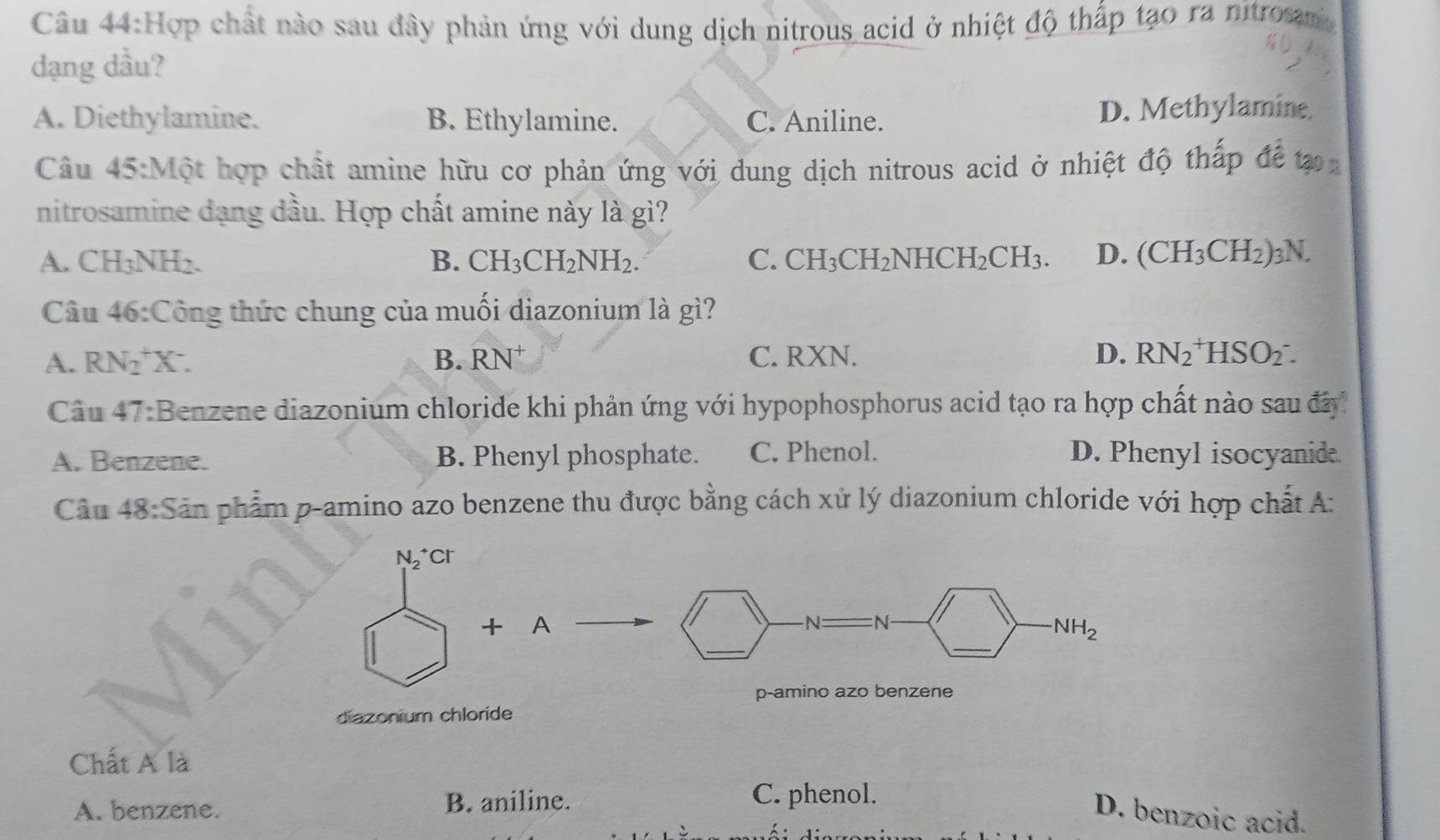 Hợp chất nào sau đây phản ứng với dung dịch nitrous acid ở nhiệt độ thấp tạo ra nitrosm
dạng dầu?
A. Diethylamine. B. Ethylamine. C. Aniline. D. Methylamine
Câu 45:Mhat Q ột hợp chất amine hữu cơ phản ứng với dung dịch nitrous acid ở nhiệt độ thấp để tạ
nitrosamine dạng dầu. Hợp chất amine này là gì?
A. CH_3NH_2 B. CH_3CH_2NH_2. C. CH_3CH_2NHCH_2CH_3. D. (CH_3CH_2)_3N. 
Câu 46:Công thức chung của muối diazonium là gì?
A. RN_2^(+X^-). B. RN^+ C. RXN. D. RN_2^(+HSO_2^-. 
Câu 47:B enzene diazonium chloride khi phản ứng với hypophosphorus acid tạo ra hợp chất nào sau đây
A. Benzene. B. Phenyl phosphate. C. Phenol. D. Phenyl isocyanide
Câu 48:Sin n phẩm p-amino azo benzene thu được bằng cách xử lý diazonium chloride với hợp chất A:
22 cr
+ A
-N:_
_
_
NH_2)
p-amino azo benzene
diazonium chloride
Chất A là
A. benzene. B. aniline.
C. phenol.
D. benzoic acid.