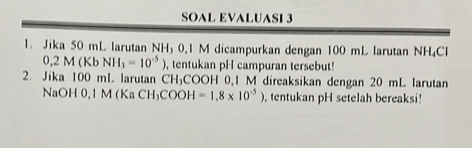 SOAL EVALUASI 3 
1. Jika 50 mL larutan NH₃ 0, 1 M dicampurkan dengan 100 mL larutan NH₄Cl
0,2M(KbNH_3=10^(-5)) , tentukan pH campuran tersebut! 
2. Jika 100 mL larutan CH_3COOH 0, 1 M direaksikan dengan 20 mL larutan 
NaOH 0,1 M (KaCH_3COOH=1,8* 10^(-5)) , tentukan pH setelah bereaksi!