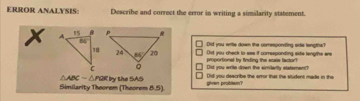 ERROR ANALYSIS: Describe and correct the error in writing a similarity statement.
x 
Did you write down the corresponding side lengths?
Did you check to see if corresponding side lengths are
proportional by finding the scale factor?
Did you write down the similarity statement?
△ ABCsim △ PQRby the SAS
Did you describe the error that the student made in the
given problem?
Similarity Theorem (Theorem 8.5).