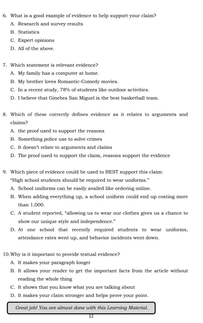 What is a good example of evidence to help support your claim?
A. Research and survey results
B. Statistics
C. Expert opinions
D. All of the above.
7. Which statement is relevant evidence?
A. My family has a computer at home.
B. My brother loves Romantic-Comedy movies.
C. In a recent study, 78% of students like outdoor activities.
D. I believe that Ginebra San Miguel is the best basketball team.
8. Which of these correctly defines evidence as it relates to arguments and
claims?
A. the proof used to support the reasons
B. Something police use to solve crimes
C. It doesn’t relate to arguments and claims
D. The proof used to support the claim, reasons support the evidence
9. Which piece of evidence could be used to BEST support this claim:
“High school students should be required to wear uniforms.”
A. School uniforms can be easily availed like ordering online.
B. When adding everything up, a school uniform could end up costing more
than 1,000.
C. A student reported, “allowing us to wear our clothes gives us a chance to
show our unique style and independence.”
D. At one school that recently required students to wear uniforms,
attendance rates went up, and behavior incidents went down.
10.Why is it important to provide textual evidence?
A. It makes your paragraph longer
B. It allows your reader to get the important facts from the article without
reading the whole thing
C. It shows that you know what you are talking about
D. It makes your claim stronger and helps prove your point.
Great job! You are almost done with this Learning Material.
12