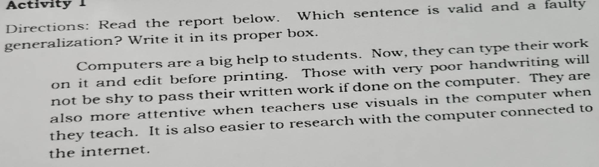 Activity 1 
Directions: Read the report below. Which sentence is valid and a faulty 
generalization? Write it in its proper box. 
Computers are a big help to students. Now, they can type their work 
on it and edit before printing. Those with very poor handwriting will 
not be shy to pass their written work if done on the computer. They are 
also more attentive when teachers use visuals in the computer when 
they teach. It is also easier to research with the computer connected to 
the internet.