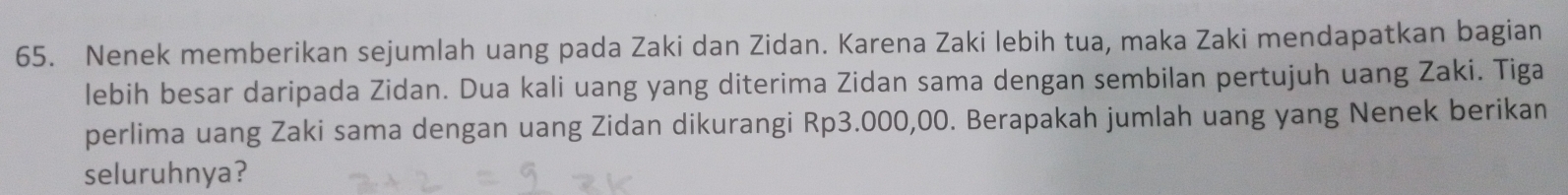 Nenek memberikan sejumlah uang pada Zaki dan Zidan. Karena Zaki lebih tua, maka Zaki mendapatkan bagian 
lebih besar daripada Zidan. Dua kali uang yang diterima Zidan sama dengan sembilan pertujuh uang Zaki. Tiga 
perlima uang Zaki sama dengan uang Zidan dikurangi Rp3.000,00. Berapakah jumlah uang yang Nenek berikan 
seluruhnya?