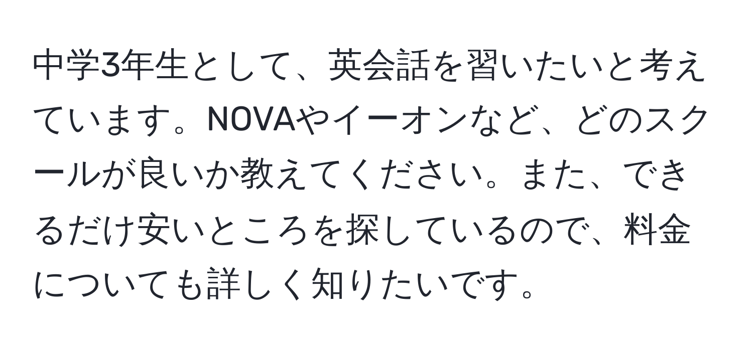 中学3年生として、英会話を習いたいと考えています。NOVAやイーオンなど、どのスクールが良いか教えてください。また、できるだけ安いところを探しているので、料金についても詳しく知りたいです。