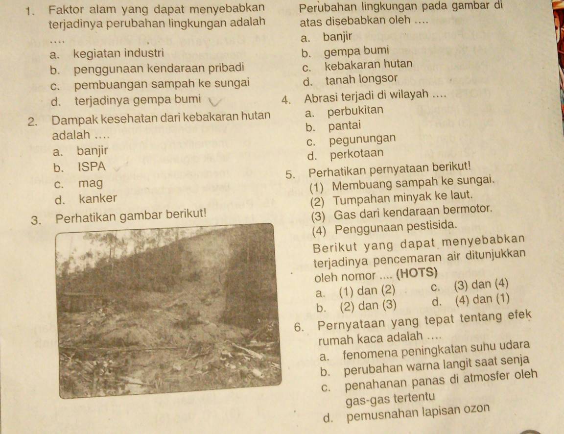 Faktor alam yang dapat menyebabkan Perubahan lingkungan pada gambar di
terjadinya perubahan lingkungan adalah atas disebabkan oleh ....
a. banjir
a. kegiatan industri b. gempa bumi
b. penggunaan kendaraan pribadi c. kebakaran hutan
c. pembuangan sampah ke sungai d. tanah longsor
d. terjadinya gempa bumi
4. Abrasi terjadi di wilayah …
2. Dampak kesehatan dari kebakaran hutan a. perbukitan
adalah .... b. pantai
a. banjir c. pegunungan
b. ISPA d. perkotaan
c. mag 5. Perhatikan pernyataan berikut!
d. kanker (1) Membuang sampah ke sungai.
3. Perhatikan gambar berikut! (2) Tumpahan minyak ke laut.
(3) Gas dari kendaraan bermotor.
(4) Penggunaan pestisida.
Berikut yang dapat menyebabkan
terjadinya pencemaran air ditunjukkan
oleh nomor .... (HOTS)
a. (1) dan (2) c. (3) dan (4)
b. (2) dan (3) d. (4) dan (1)
6. Pernyataan yang tepat tentang efek
rumah kaca adalah ....
a. fenomena peningkatan suhu udara
b. perubahan warna langit saat senja
c. penahanan panas di atmosfer oleh
gas-gas tertentu
d. pemusnahan lapisan ozon