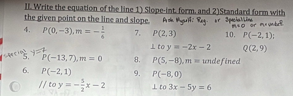 Write the equation of the line 1) Slope-int. form. and 2)Standard form with 
the given point on the line and slope. 
4. P(0,-3), m=- 1/6  7. P(2,3) 10. P(-2,1); 
to y=-2x-2 Q(2,9)
5. P(-13,7), m=0 8. P(5,-8), m= undefined 
6. P(-2,1)
9. P(-8,0)
// to y=- 5/2 x-2
⊥ to3x-5y=6