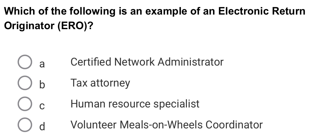 Which of the following is an example of an Electronic Return
Originator (ERO)?
a Certified Network Administrator
b Tax attorney
C Human resource specialist
d Volunteer Meals-on-Wheels Coordinator