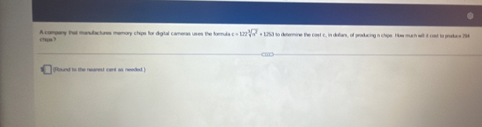 A company that manufactures memory chips for digital cameras uses the formula c=122sqrt[3](n^2)+1263 to determine the cost c, in dollars, of producing n chips. How much will it cost to produce 294
chips? 
(Round to the nearest cent as needed.)