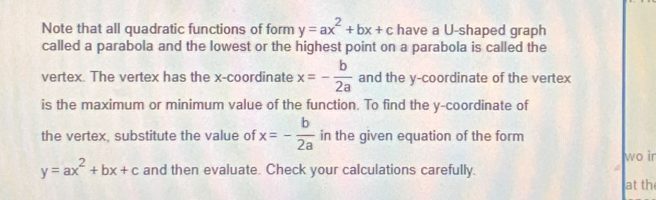 Note that all quadratic functions of form y=ax^2+bx+c have a U-shaped graph 
called a parabola and the lowest or the highest point on a parabola is called the 
vertex. The vertex has the x-coordinate x=- b/2a  and the y-coordinate of the vertex 
is the maximum or minimum value of the function. To find the y-coordinate of 
the vertex, substitute the value of x=- b/2a  in the given equation of the form 
wo ir
y=ax^2+bx+c and then evaluate. Check your calculations carefully. 
a 
at th