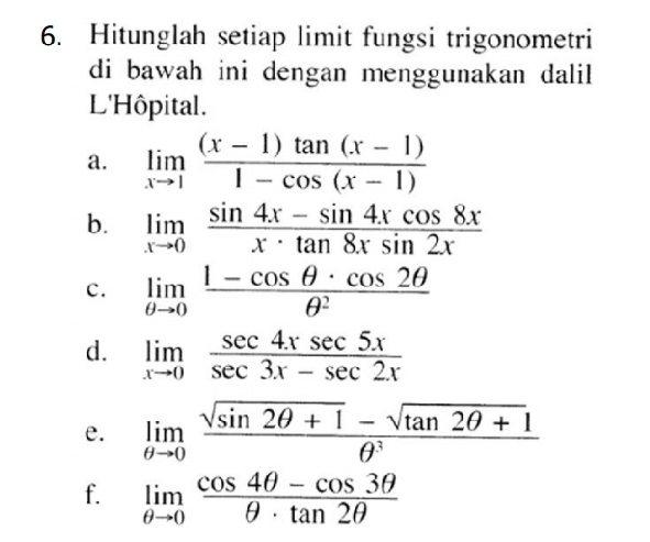 Hitunglah setiap limit fungsi trigonometri 
di bawah ini dengan menggunakan dalil . 
L'Hôpital. 
a. limlimits _xto 1 ((x-1)tan (x-1))/1-cos (x-1) 
b. limlimits _xto 0 (sin 4x-sin 4xcos 8x)/x· tan 8xsin 2x 
c. limlimits _θ to 0 (1-cos θ · cos 2θ )/θ^2 
d. limlimits _xto 0 sec 4xsec 5x/sec 3x-sec 2x 
e. limlimits _θ to 0 (sqrt(sin 2θ +1)-sqrt(tan 2θ +1))/θ^3 
f. limlimits _θ to 0 (cos 4θ -cos 3θ )/θ · tan 2θ  