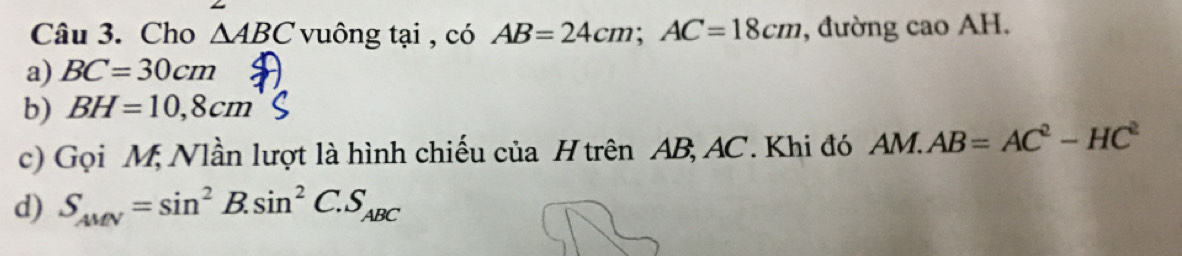 Cho △ ABC vuông tại , có AB=24cm; AC=18cm , đường cao AH.
a) BC=30cm
b) BH=10,8cm
c) Gọi M, Nlần lượt là hình chiếu của H trên AB, AC. Khi đó AM.AB=AC^2-HC^2
d) S_AMN=sin^2B.sin^2C.S_ABC