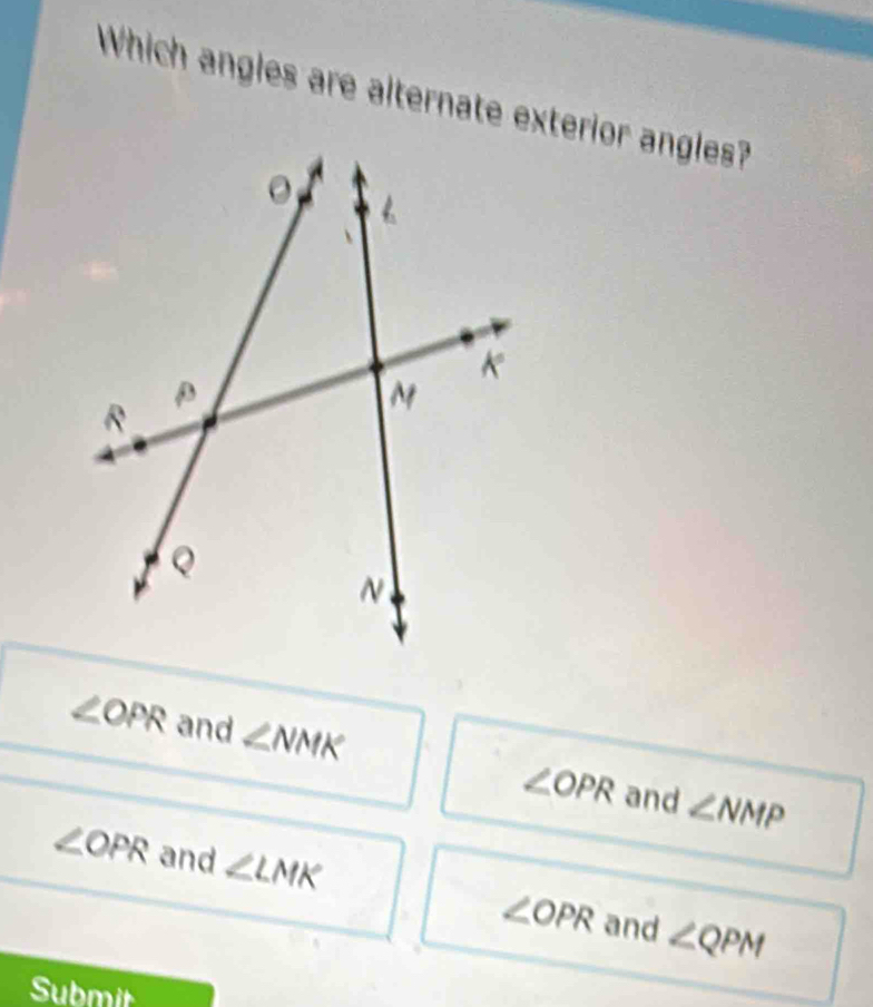 Which angles are alternate exterior angles?
∠ OPR and ∠ NMK
∠ OPR and ∠ NMP
∠ OPR and ∠ LMK
∠ OPR and ∠ QPM
Submit