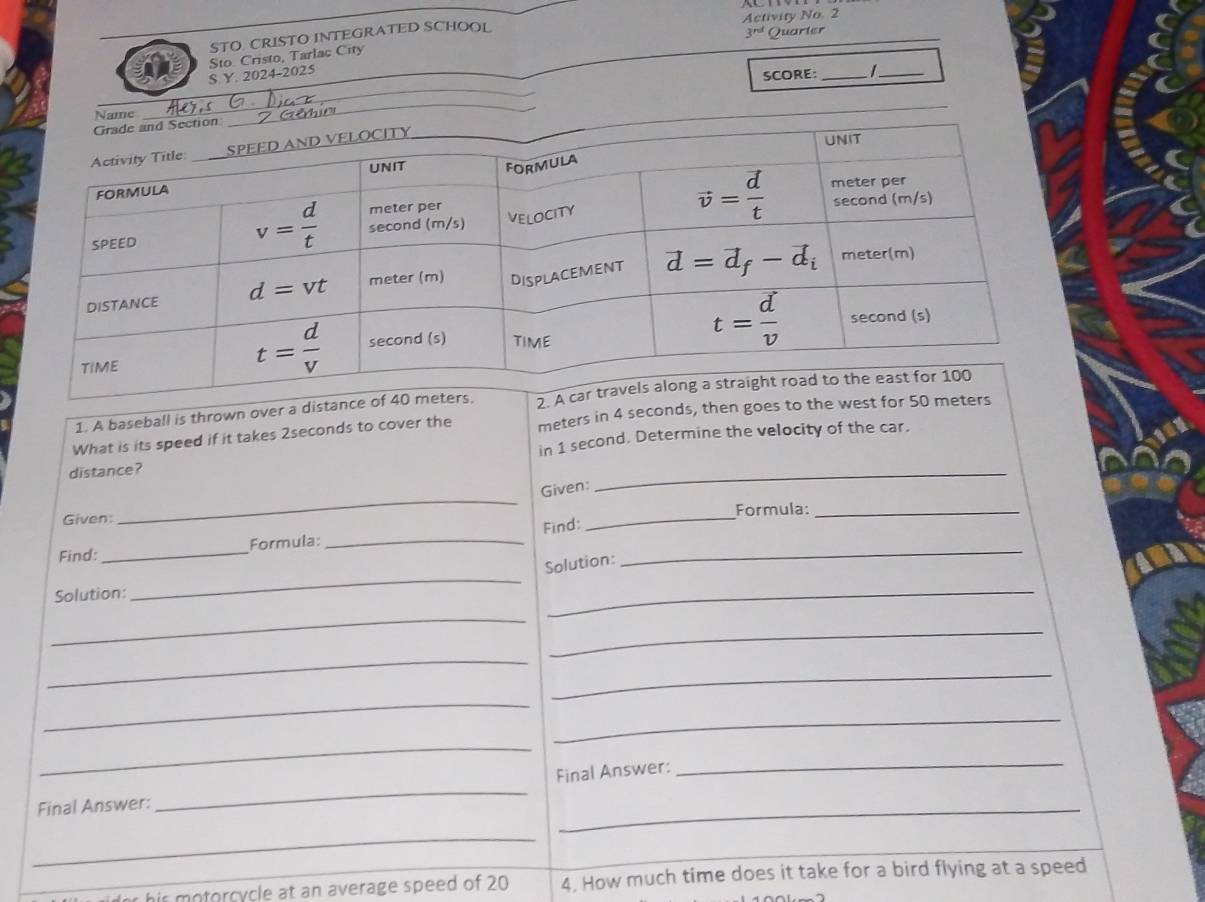 STO CRISTO INTEGRATED SCHOOL Activity No. 2
3^(rd) Quarter
_
S.Y. 2024-2025 Sto Cristo, Tarlac City
SCORE: _  _
Name
_
1. A baseball is thrown over a distance of 40 m 2. A
What is its speed if it takes 2seconds to cover the meters in 4 seconds, then goes to the west for 50 meters
distance? in 1 second, Determine the velocity of the car.
_
Given:
_
Given: _Formula:_
Find:
Find:_ Formula:_
Solution:
_
Solution:
_
_
_
_
_
_
_
_
_
Final Answer:
_
Final Answer:
_
_
_
his motorcycle at an average speed of 20 4. How much time does it take for a bird flying at a speed