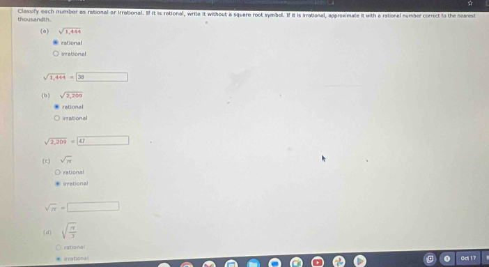 ☆
Classify each number as rational or Irrational. If it is rational, write it without a square root symbol. If it is irrational, approximate it with a rational number correct to the nearest
thousandth
(a) sqrt(1,444)
rational
irrational
sqrt(1,444)=boxed 38
(b) sqrt(2,209)
rational
irrational
sqrt(2,209)=47
(c) sqrt(π )
rational
irrational
sqrt(π )=□
(d) sqrt(frac π )3
rational
irrational Oct 17