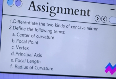 Assignment 

1.Differentiate the two kinds of concave mirror. 
2.Define the following terms: 
a. Center of curvature 
b. Focal Point 
c. Vertex 
d. Principal Axis 
e. Focal Length 
f. Radius of Curvature