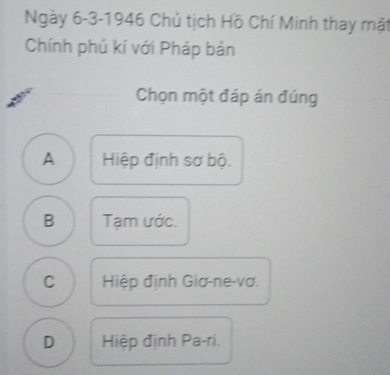 Ngày 6-3-1946 Chủ tịch Hồ Chí Minh thay mặt
Chính phủ kí với Pháp bản
Chọn một đáp án đúng
A Hiệp định sơ bộ.
B Tạm ước.
C Hiệp định Giơ-ne-vơ.
D Hiệp định Pa-ri.