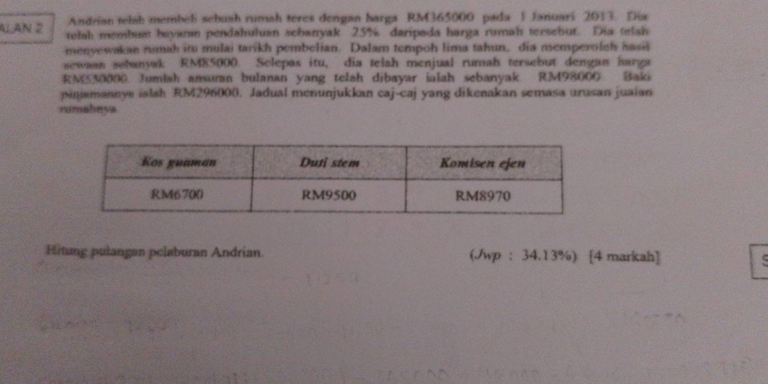 Andrian telsh membeli sebush rumah teres dengan barga RM365000 pada 1 Januari 2013. Dia 
ALAN 2 telah membuat beyar pendahuluan scharryak 25% daripada harga rumah tersebut. Dia telah 
menyewakan rumah itu mulai tarikh pembelian. Dalam tempoh lima tahun, dia memperolch hasil 
sewasn sebanyak RME5000. Sclepas itu, dia telah menjual rumah tersebut dengan harga 
RMS30000. Jumlah ansuran bulanan yang telah dibayar ialah sebanyak. RM98000 Baki 
pinjamannye ialsh RM296000. Jadual menunjukkan caj-caj yang dikenakan semasa urusan juaian 
rumahaya 
Hitung pulangan pelaburan Andrian. (Jwp : 34.13%) [4 markah]