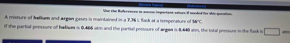 [Review Topics] [References] 
Use the References to access important values if needed for this question. 
A mixture of helium and argon gases is maintained in a 7.76 L flask at a temperature of 56°C. 
If the partial pressure of helium is 0.466 atm and the partial pressure of argon is 0.440 atm, the total pressure in the flask is □ □ atm