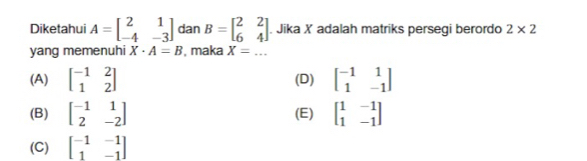 Diketahui A=beginbmatrix 2&1 -4&-3endbmatrix dan B=beginbmatrix 2&2 6&4endbmatrix. Jika X adalah matriks persegi berordo 2* 2
yang memenuhi X· A=B , maka X=...
(A) beginbmatrix -1&2 1&2endbmatrix (D) beginbmatrix -1&1 1&-1endbmatrix
(B) beginbmatrix -1&1 2&-2endbmatrix (E) beginbmatrix 1&-1 1&-1endbmatrix
(C) beginbmatrix -1&-1 1&-1endbmatrix