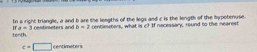 1.3 Pythagorean thegrem: nhủ 
In a right triangle, a and b are the lengths of the legs and c is the length of the hypotenuse. 
If a=3 centimeters and b=2 centimeters, what is c? If necessary, round to the nearest 
tenth.
c=□ centimeters