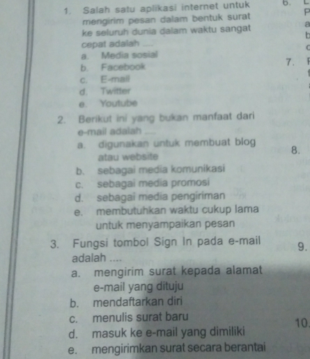 Salah satu aplikasi internet untuk b. L
mengirim pesan dalam bentuk surat P
ke seluruh dunia dalam waktu sangat a
h
cepat adalah_
C
a. Media sosial
b. Facebook
7.
c. E-mail
d. Twitter
e. Youtube
2. Berikut ini yang bukan manfaat dari
e-mail adalsh_
a. digunakan untuk membuat blog
8.
atau website
b. sebagai media komunikasi
c. sebagai media promosi
d. sebagai media pengiriman
e. membutuhkan waktu cukup lama
untuk menyampaikan pesan
3. Fungsi tombol Sign In pada e-mail 9.
adalah ....
a. mengirim surat kepada alamat
e-mail yang dituju
b. mendaftarkan diri
c. menulis surat baru
10
d. masuk ke e-mail yang dimiliki
e. mengirimkan surat secara berantai