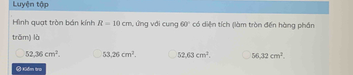 Luyện tập
Hình quạt tròn bán kính R=10cm , ứng với cung 60°c đó diện tích (làm tròn đến hàng phần
trăm) là
52,36cm^2. 53,26cm^2. 52, 63cm^2. 56, 32cm^2. 
Kiểm tra