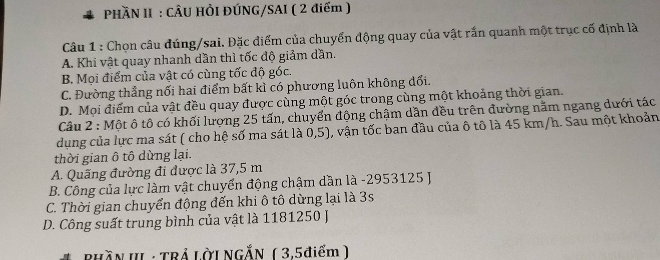 PHÀN II : CÂU HÓI ĐÚNG/SAI ( 2 điểm )
Câu 1 : Chọn câu đúng/sai. Đặc điểm của chuyển động quay của vật rắn quanh một trục cố định là
A. Khi vật quay nhanh dần thì tốc độ giảm dần.
B. Mọi điểm của vật có cùng tốc độ góc.
C. Đường thẳng nối hai điểm bất kì có phương luôn không đổi.
D. Mọi điểm của vật đều quay được cùng một góc trong cùng một khoảng thời gian.
Câu 2 : Một ô tô có khối lượng 25 tấn, chuyển động chậm dần đều trên đường nằm ngang dưới tác
dụng của lực ma sát ( cho hệ số ma sát là 0,5), vận tốc ban đầu của ô tô là 45 km/h. Sau một khoản
thời gian ô tô dừng lại.
A. Quãng đường đi được là 37,5 m
B. Công của lực làm vật chuyển động chậm dần là - 2953125 J
C. Thời gian chuyển động đến khi ô tô dừng lại là 3s
D. Công suất trung bình của vật là 1181250 J
PHĂN III : TRẢ LờI NGĂN ( 3,5điểm )