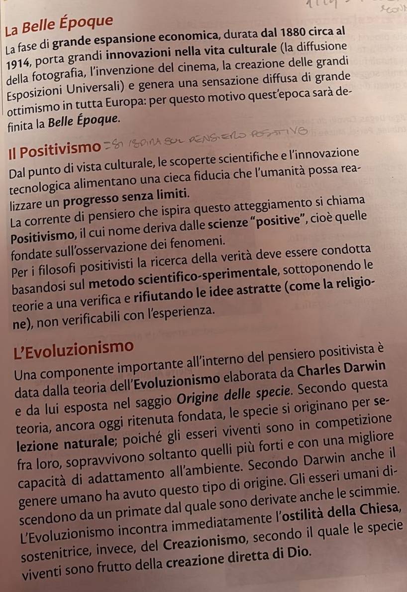 La Belle Époque
La fase di grande espansione economica, durata dal 1880 circa al
1914, porta grandi innovazioni nella vita culturale (la diffusione
della fotografia, l’invenzione del cinema, la creazione delle grandi
Esposizioni Universali) e genera una sensazione diffusa di grande
ottimismo in tutta Europa: per questo motivo quest’epoca sarà de-
finita la Belle Époque.
Il Positivismo
Dal punto di vista culturale, le scoperte scientifiche e l’innovazione
tecnologica alimentano una cieca fiducia che l’umanità possa rea-
lizzare un progresso senza limiti.
La corrente di pensiero che ispira questo atteggiamento si chiama
Positivismo, il cui nome deriva dalle scienze “positive”, cioè quelle
fondate sull’osservazione dei fenomeni.
Per i filosofi positivisti la ricerca della verità deve essere condotta
basandosi sul metodo scientifico-sperimentale, sottoponendo le
teorie a una verifica e rifiutando le idee astratte (come la religio-
ne), non verificabili con l’esperienza.
L’Evoluzionismo
Una componente importante all'interno del pensiero positivista è
data dalla teoria dell’Evoluzionismo elaborata da Charles Darwin
e da lui esposta nel saggio Origine delle specie. Secondo questa
teoria, ancora oggi ritenuta fondata, le specie si originano per se-
lezione naturale; poiché gli esseri viventi sono in competizione
fra loro, sopravvivono soltanto quelli più forti e con una migliore
capacità di adattamento all'ambiente. Secondo Darwin anche il
genere umano ha avuto questo tipo di origine. Gli esseri umani di-
scendono da un primate dal quale sono derivate anche le scimmie.
L'Evoluzionismo incontra immediatamente l'ostilità della Chiesa,
sostenitrice, invece, del Creazionismo, secondo il quale le specie
viventi sono frutto della creazione diretta di Dio.