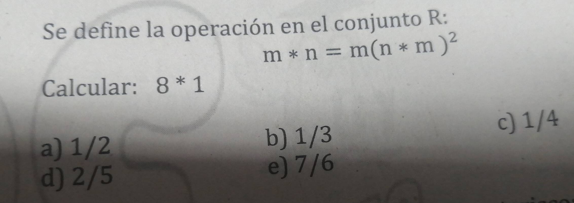 Se define la operación en el conjunto R:
m*n=m(n*m)^2
Calcular: 8^*1
c) 1/4
a) 1/2
b) 1/3
d) 2/5
e) 7/6