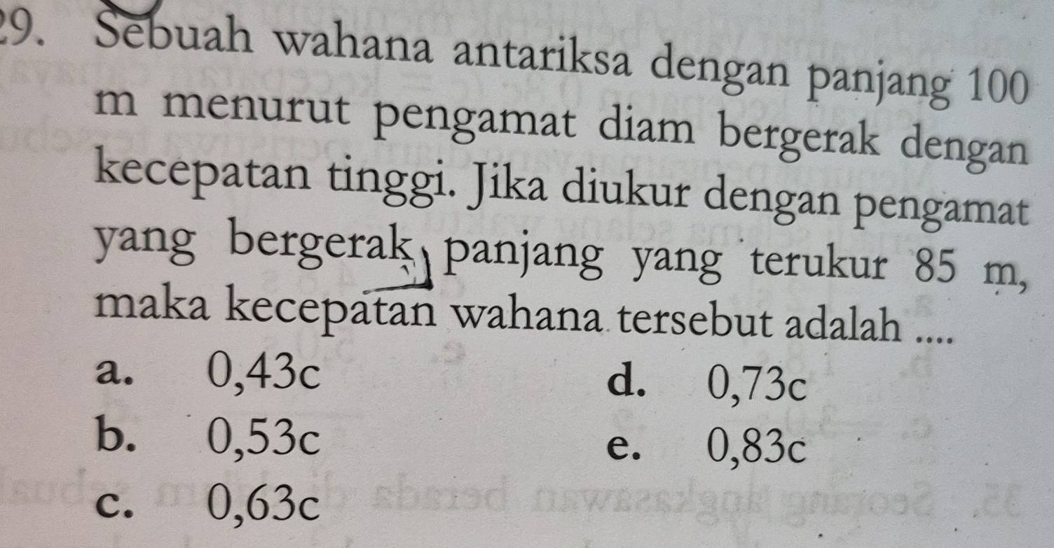 Sebuah wahana antariksa dengan panjang 100
m menurut pengamat diam bergerak dengan
kecepatan tinggi. Jika diukur dengan pengamat
yang bergerak panjang yang terukur 85 m,
maka kecepatan wahana tersebut adalah ....
a. 0,43c d. 0,73c
b. 0,53c e. 0,83c
c. 0,63c