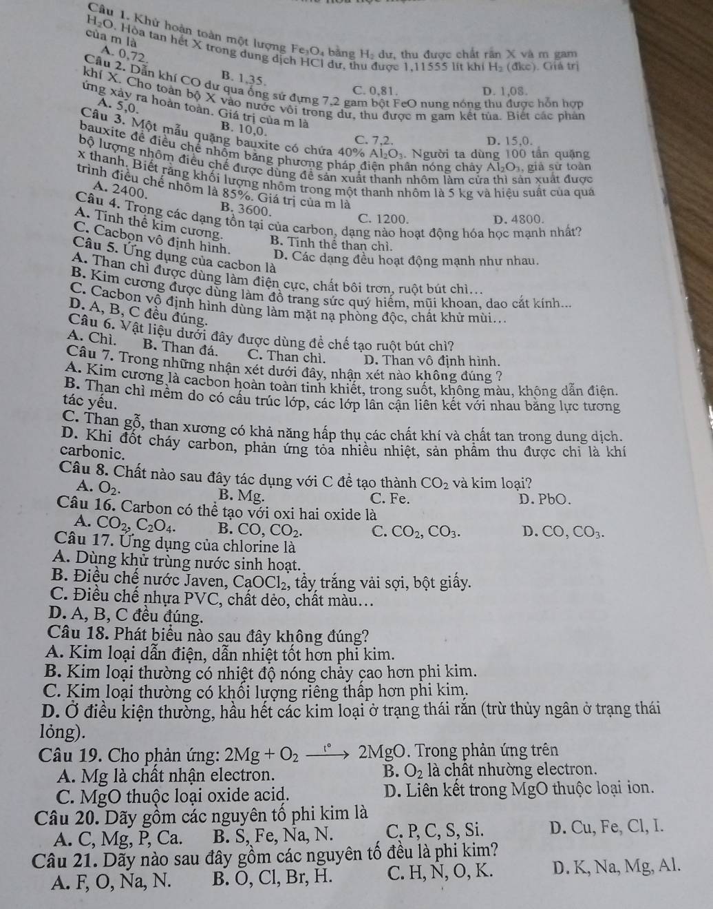 H_2O Câu 1. Khử hoàn toàn một lượng Fe₃O₄ bằng H dư, thu được chất răn X và m gam
của m là A. 0,72
0. Hòa tan hết X trong dụng dịch HCI dư, thu được 1,11555 lit khi H₂ (đkc). Giá trị
B. 1,35.
Câu 2. Dẫn khí CO dự qua ống sử đựng 7,2 gam bột FeO nung nóng thu được hỗn hợp
C. 0,81. D. 1,08.
khí X. Cho toàn bộ X vào nước vôi trong dư, thu được m gam kết tùa. Biết các phản
A. 5,0.
ứng xảy ra hoàn toàn. Giá trị của m là
B. 10,0.
Câu 3. Một mẫu quặng bauxite có chứa 40% Al₂Oạ. Người ta dùng 100 tần quảng
C. 7,2. D. 15,0.
bauxite để điều chế nhỗm bằng phương pháp điện phân nóng chảy Al _2O_2 , giả sử toàn
bộ lượng nhôm điều chế được dùng đề sản xuất thanh nhôm làm cửa thì sản xuất được
x thanh, Biết răng khối lượng nhôm trong một thanh nhôm là 5 kg và hiệu suất của quả
trình điều chế nhóm là 85%. Giá trị của m là
A. 2400.
B. 3600.
Câu 4. Trong các dạng tồn tại của carbon, dạng nào hoạt động hóa học mạnh nhất?
C. 1200. D. 4800.
A. Tinh thể kim cương.
B. Tỉnh thể than chì.
C. Cacbọn vô định hình. D. Các dạng đều hoạt động mạnh như nhau.
Câu 5. Ứng dụng của cacbon là
A. Than chỉ được dùng làm điện cực, chất bôi trơn, ruột bút chì...
B. Kim cương được dùng làm đồ trang sức quý hiếm, mũi khoan, dao cắt kính...
C. Cacbon vộ định hình dùng làm mặt nạ phòng độc, chất khử mùi..
D. A, B, C đều đúng.
Câu 6. Vật liệu dười đây được dùng để chế tạo ruột bút chì?
A. Chì. B. Than đá, C. Than chì. D. Than vô định hình.
Câu 7. Trong những nhận xét dưới đây, nhận xét nào không đúng ?
A. Kim cương là cacbon hoàn toàn tinh khiết, trong suốt, không màu, không dẫn điện.
B. Than chỉ mềm do có cấu trúc lớp, các lớp lân cặn liên kết với nhau bằng lực tương
tác yếu.
C. Than gỗ, than xương có khả năng hấp thụ các chất khí và chất tan trong dung dịch.
D. Khi đốt cháy carbon, phản ứng tỏa nhiều nhiệt, sản phẩm thu được chi là khí
carbonic.
Câu 8. Chất nào sau đây tác dụng với C đề tạo thành CO_2 và kim loại?
A. O_2.
B. Mg
C. Fe. D. PbO.
Câu 16. Carbon có thể tạo với oxi hai oxide là
A. CO_2,C_2O_4. B. CO,CO_2. C. CO_2,CO_3. D. CO,CO_3.
Câu 17. Ứng dụng của chlorine là
A. Dùng khử trùng nước sinh hoạt.
B. Điều chế nước Javen, CaOCl_2 :, tấy trắng vải sợi, bột giấy.
C. Điều chế nhựa PVC *, chất dẻo, chất màu...
D. A, B, C đều đúng.
Câu 18. Phát biểu nào sau đây không đúng?
A. Kim loại dẫn điện, dẫn nhiệt tốt hơn phi kim.
B. Kim loại thường có nhiệt độ nóng chảy cao hơn phi kim.
C. Kim loại thường có khối lượng riêng thấp hơn phi kim.
D. Ở điều kiện thường, hầu hết các kim loại ở trạng thái rắn (trừ thủy ngân ở trạng thái
lỏng).
Câu 19. Cho phản ứng: 2Mg+O_2 2MgO. Trong phản ứng trên
B.
A. Mg là chất nhận electron. O_2 là chât nhường electron.
C. MgO thuộc loại oxide acid. D. Liên kết trong MgO thuộc loại ion.
Câu 20. Dãy gồm các nguyên tố phi kim là
A. C, Mg, P, Ca. B. Š, Fe, Na, N. C. P, C, S, Si. D. Cu, Fe, Cl, I.
Câu 21. Dãy nào sau đây gồm các nguyên tố đều là phi kim?
A. F, O, Na, N. B. O, Cl, Br, H. C. H, N, O, K. D. K, Na, Mg, Al.