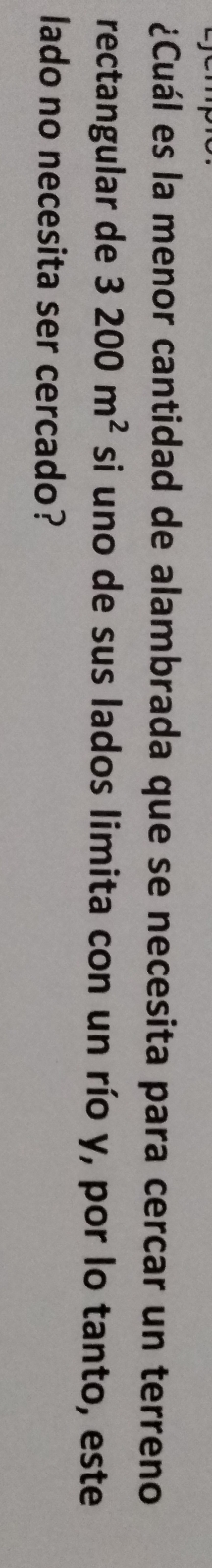 ¿Cuál es la menor cantidad de alambrada que se necesita para cercar un terreno 
rectangular de 3200m^2 si uno de sus lados limita con un río y, por lo tanto, este 
lado no necesita ser cercado?