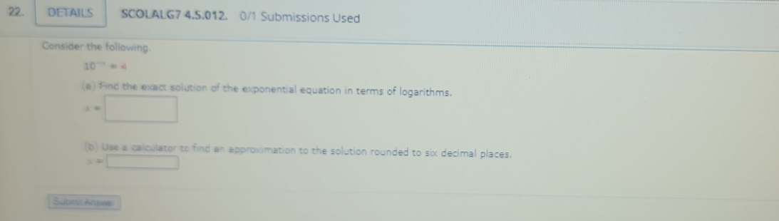 DETAILS SCOLALG7 4.5.012. 0/1 Submissions Used 
Consider the following.
10^(-x)=x
(a) find the exact solution of the exponential equation in terms of logarithms.
x=□
(b) Use a calculator to find an approximation to the solution rounded to six decimal places.
x=□
Submit Answe