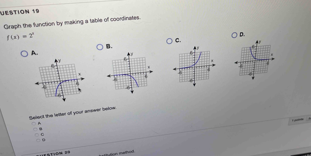 UESTION 19 
Graph the function by making a table of coordinates.
f(x)=2^x
D. 
C. 
B. 
A. 
Select the letter of your answer below. 
1 points 
A 
B 
C 
D 
r etitution method 
IFSTION 20