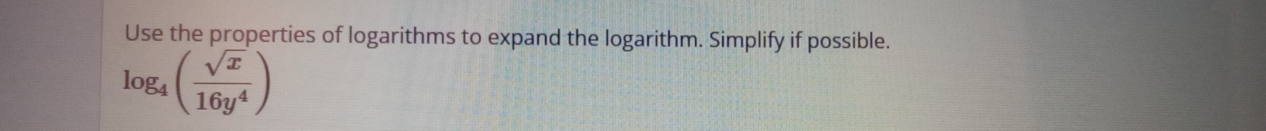 Use the properties of logarithms to expand the logarithm. Simplify if possible.
log _4( sqrt(x)/16y^4 )