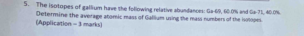 The isotopes of gallium have the following relative abundances: Ga-69, 60.0% and Ga-71, 40.0%. 
Determine the average atomic mass of Gallium using the mass numbers of the isotopes. 
(Application - 3 marks)