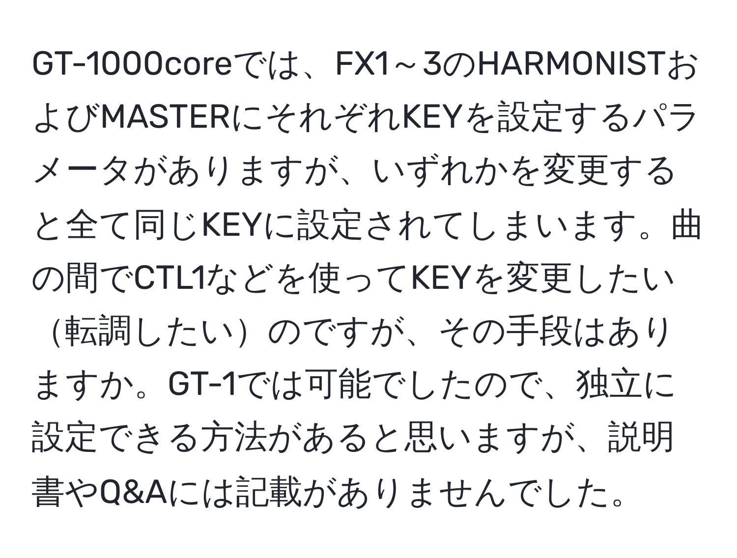 GT-1000coreでは、FX1～3のHARMONISTおよびMASTERにそれぞれKEYを設定するパラメータがありますが、いずれかを変更すると全て同じKEYに設定されてしまいます。曲の間でCTL1などを使ってKEYを変更したい転調したいのですが、その手段はありますか。GT-1では可能でしたので、独立に設定できる方法があると思いますが、説明書やQ&Aには記載がありませんでした。