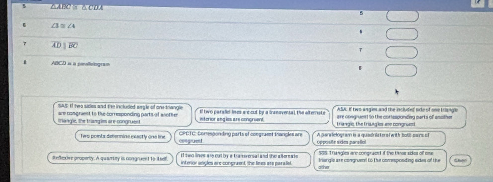 5 △ ABC≌ △ CDA
6 ∠ 3≌ ∠ 4
7 overline ADparallel overline BC
7
ABCD is a paralleiogram 8
SAS: If two sides and the included angle of one triangle If two parallel lines are cut by a transversal, the alternate ASA. If two angles and the included side of one triangle
are congruent to the corresponding parts of another are congruent to the corresponding parts of another
triangle, the triangles are congruent interior angles are congruent triangle, the triangles are congruent.
Two points determine exactly one line. congruent CPCTC: Corresponding parts of congruent triangles are A parallelogram is a quadrilateral with both pairs of
opposite sides parallel
If two lines are cut by a transversal and the alternate SSS: Triangles are congruent if the three sides of one
Reflexive property. A quantity is congruent to itself. interior angles are congruent, the lines are parailel triangle are congruent to the corresponding sides of the Given
other