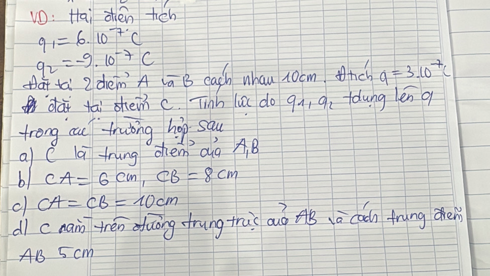 vO: Hai zhen hén
q_1=6· 10^(-7)C
q_2=-9· 10^(-7)C
a ta 2denA ā B each whan xocmnc q=3.10^(-7)c
dài tāi shein c. Tinh la do 9n, 9. fdung len q 
trong cu truing hop sau 
a c la trung chen dg AB
b1 CA=6cm, CB=8cm
c CA=CB=10cm
dì cnain tén duāng frung thài auo AB ā caǎn trāng chen 
AB 5 cm