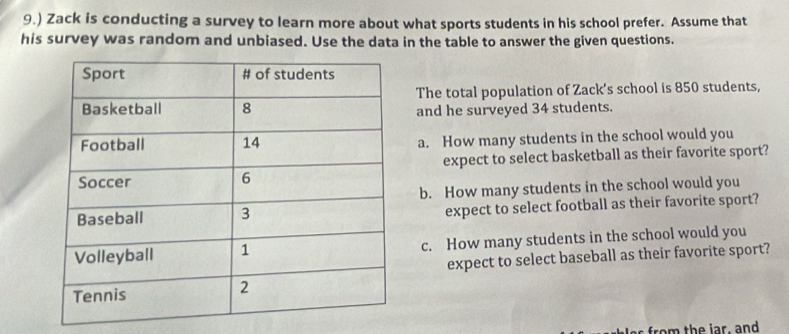 9.) Zack is conducting a survey to learn more about what sports students in his school prefer. Assume that 
his survey was random and unbiased. Use the data in the table to answer the given questions. 
The total population of Zack’s school is 850 students, 
and he surveyed 34 students. 
a. How many students in the school would you 
expect to select basketball as their favorite sport? 
b. How many students in the school would you 
expect to select football as their favorite sport? 
c. How many students in the school would you 
expect to select baseball as their favorite sport? 
es rom the iar, and