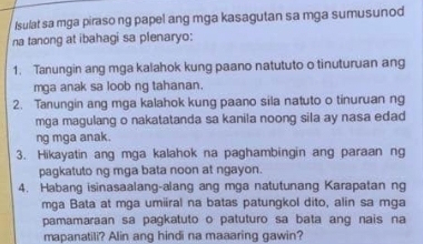 Isulat sa mga piraso ng papel ang mga kasagutan sa mga sumusunod 
na tanong at ibahagi sa plenaryo: 
1. Tanungin ang mga kalahok kung paano natututo o tinuturuan ang 
mga anak sa loob ng tahanan. 
2. Tanungin ang mga kalahok kung paano sila natuto o tinuruan ng 
mga magulang o nakatatanda sa kanila noong sila ay nasa edad 
ng mga anak. 
3. Hikayatin ang mga kalahok na paghambingin ang paraan ng 
pagkatuto ng mga bata noon at ngayon. 
4. Habang isinasaalang-alang ang mga natutunang Karapatan ng 
mga Bata at mga umiiral na batas patungkol dito, alin sa mga 
pamamaraan sa pagkatuto o patuturo sa bata ang nais na 
mapanatili? Alin ang hindi na maaaring gawin?