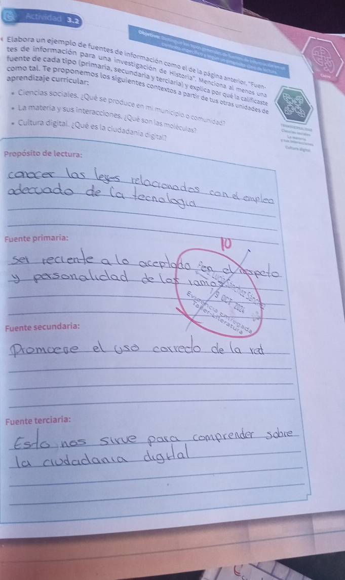 a Actividad 3.2 
Objetive: 
Elabora un ejemplo de fuentes de información como el de la página anterior, "Fuen 
tes de información para una investigación de Historia'. Menciona al menos un 
aprendizaje curricular: 
fuente de cada tipo (primaría, secundaria y terciaría) y explica por qué la calificaste 
como tal. Te proponemos los siguientes contextos a partir de tus otras unidades de 
Ciencias sociales. ¿Qué se produce en mi municipio o comunidad R 
La matería y sus interacciones. ¿Qué son las moléculas? 
Cultura digital. ¿Qué es la ciudadanía digital? 
Culars ligtal 
Propósito de lectura: 
_ 
_ 
_ 
_ 
Fuente primaria: 
_ 
_ 
_8 
_ 
_ 
_ 
Fuente secundaria: 
_ 
_ 
_ 
_ 
Fuente terciaria: 
_ 
_ 
_ 
_ 
_